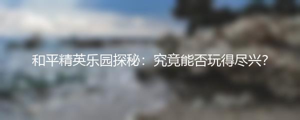 和平精英乐园探秘：究竟能否玩得尽兴？