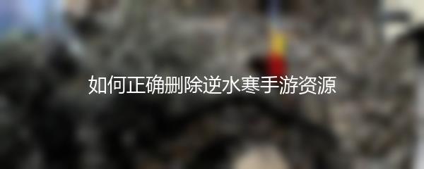 如何正确删除逆水寒手游资源