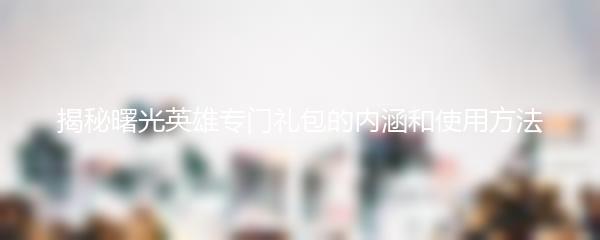 揭秘曙光英雄专门礼包的内涵和使用方法