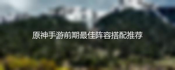 原神手游前期最佳阵容搭配推荐