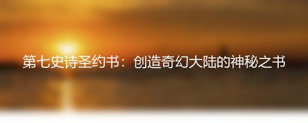 第七史诗圣约书：创造奇幻大陆的神秘之书