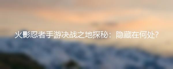 火影忍者手游决战之地探秘：隐藏在何处？