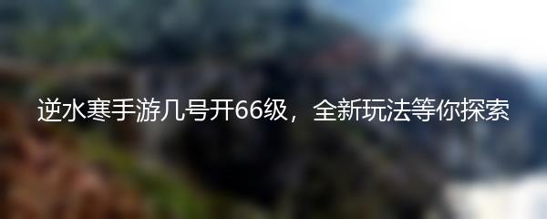 逆水寒手游几号开66级，全新玩法等你探索