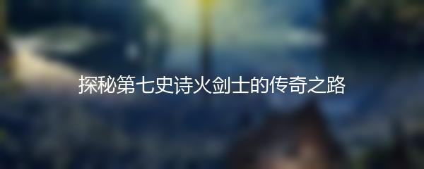 探秘第七史诗火剑士的传奇之路
