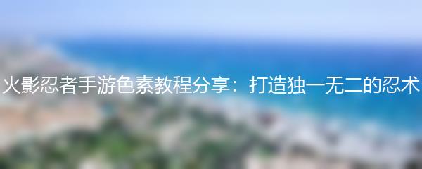 火影忍者手游色素教程分享：打造独一无二的忍术