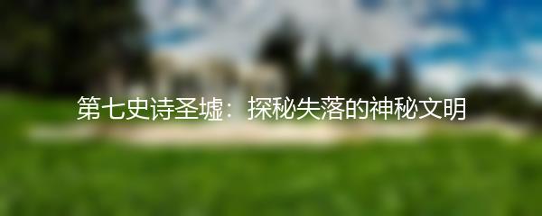 第七史诗圣墟：探秘失落的神秘文明