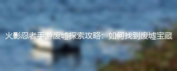 火影忍者手游废墟探索攻略：如何找到废墟宝藏