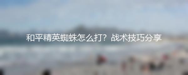 和平精英蜘蛛怎么打？战术技巧分享