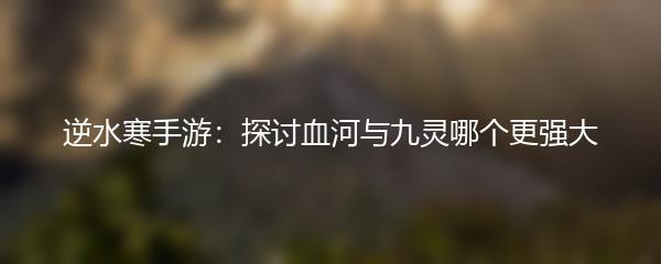 逆水寒手游：探讨血河与九灵哪个更强大