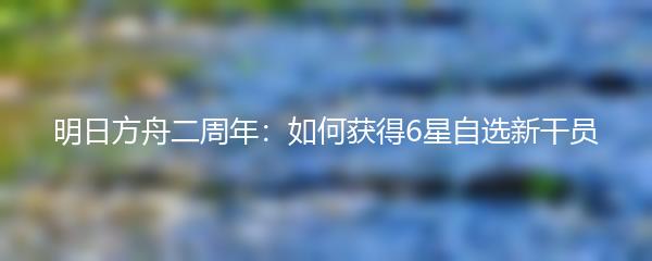 明日方舟二周年：如何获得6星自选新干员