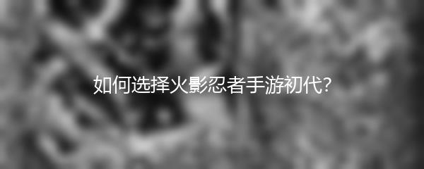 如何选择火影忍者手游初代？