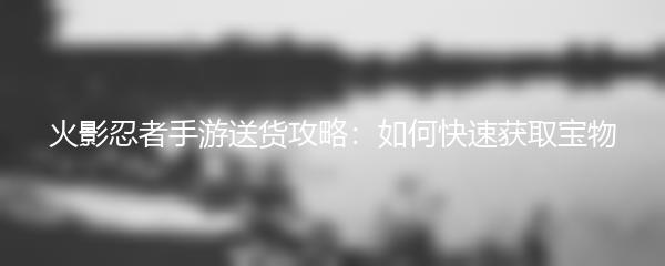 火影忍者手游送货攻略：如何快速获取宝物