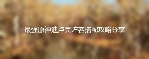 最强原神迪卢克阵容搭配攻略分享