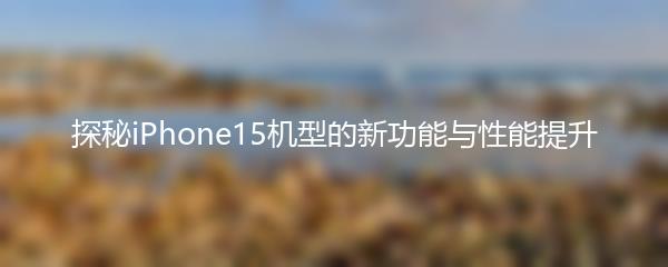探秘iPhone15机型的新功能与性能提升