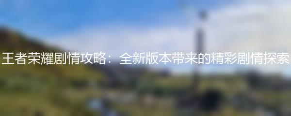 王者荣耀剧情攻略：全新版本带来的精彩剧情探索