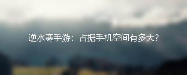 逆水寒手游：占据手机空间有多大？