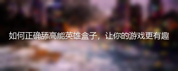 如何正确舔高能英雄盒子，让你的游戏更有趣