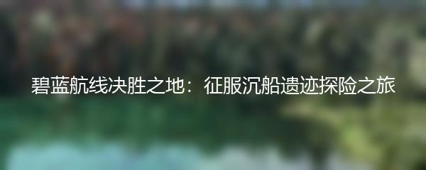 碧蓝航线决胜之地：征服沉船遗迹探险之旅