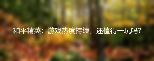 和平精英：游戏热度持续，还值得一玩吗？