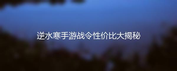 逆水寒手游战令性价比大揭秘
