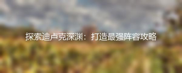 探索迪卢克深渊：打造最强阵容攻略