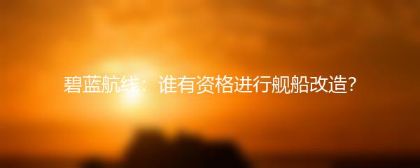 碧蓝航线：谁有资格进行舰船改造？