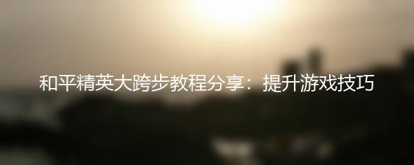 和平精英大跨步教程分享：提升游戏技巧