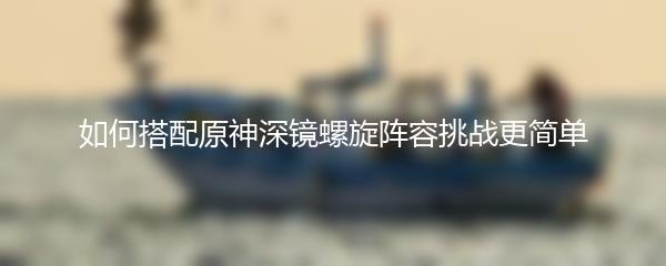 如何搭配原神深镜螺旋阵容挑战更简单