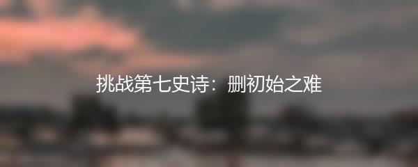 挑战第七史诗：删初始之难