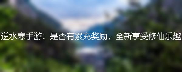 逆水寒手游：是否有累充奖励，全新享受修仙乐趣