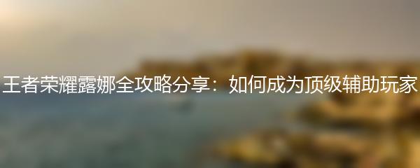 王者荣耀露娜全攻略分享：如何成为顶级辅助玩家