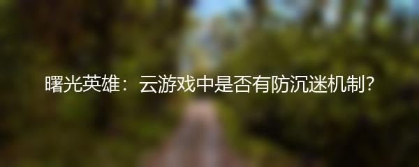 曙光英雄：云游戏中是否有防沉迷机制？