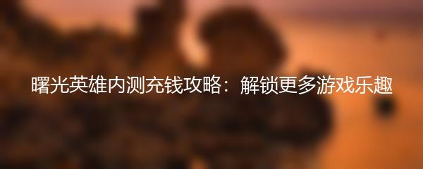 曙光英雄内测充钱攻略：解锁更多游戏乐趣