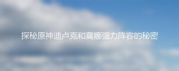 探秘原神迪卢克和莫娜强力阵容的秘密