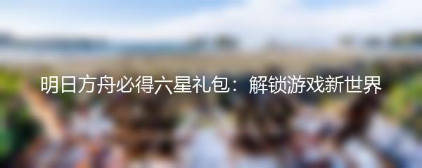 明日方舟必得六星礼包：解锁游戏新世界