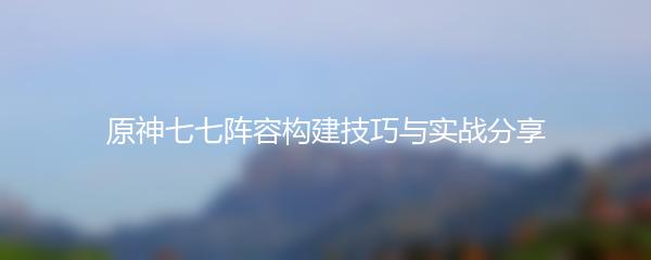 原神七七阵容构建技巧与实战分享