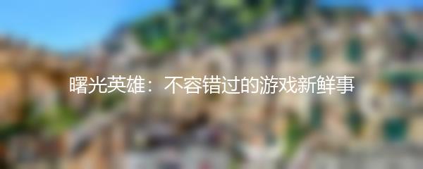 曙光英雄：不容错过的游戏新鲜事