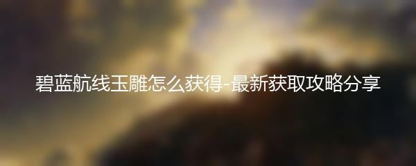 碧蓝航线玉雕怎么获得-最新获取攻略分享
