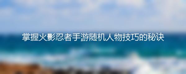 掌握火影忍者手游随机人物技巧的秘诀