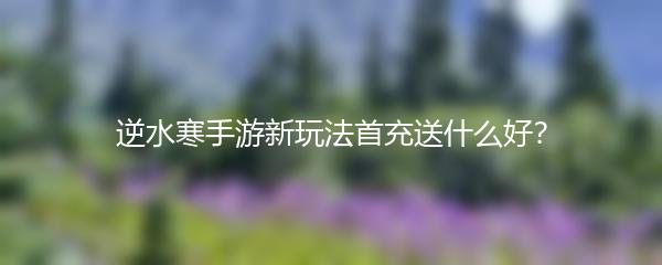 逆水寒手游新玩法首充送什么好？