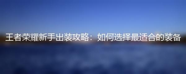 王者荣耀新手出装攻略：如何选择最适合的装备