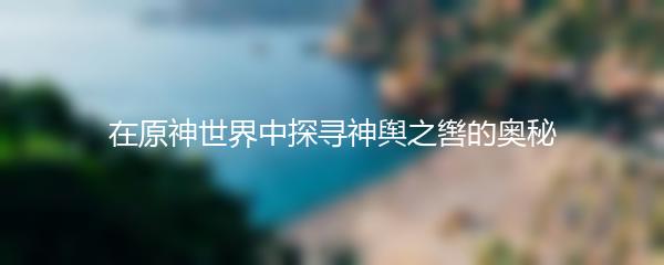 在原神世界中探寻神舆之辔的奥秘