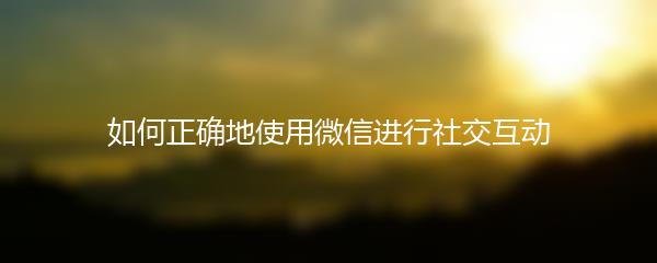 如何正确地使用微信进行社交互动