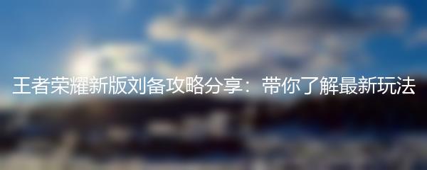 王者荣耀新版刘备攻略分享：带你了解最新玩法