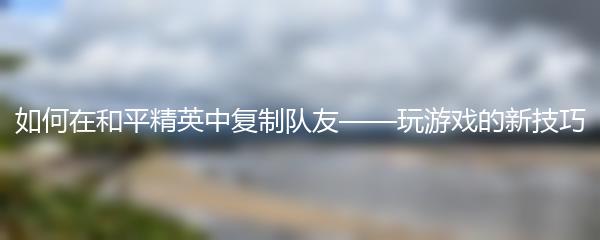 如何在和平精英中复制队友——玩游戏的新技巧