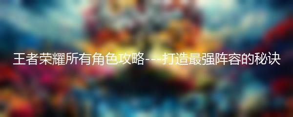 王者荣耀所有角色攻略---打造最强阵容的秘诀