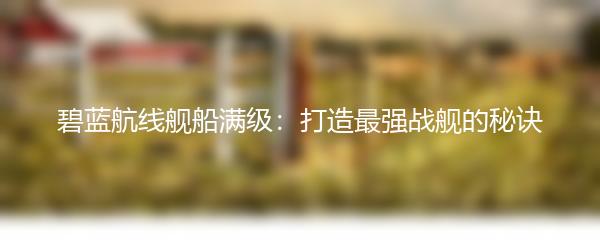 碧蓝航线舰船满级：打造最强战舰的秘诀