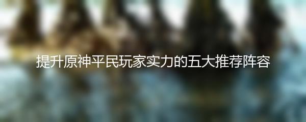 提升原神平民玩家实力的五大推荐阵容