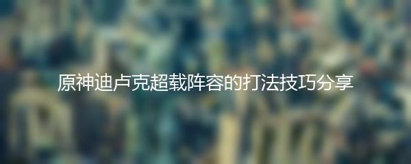 原神迪卢克超载阵容的打法技巧分享