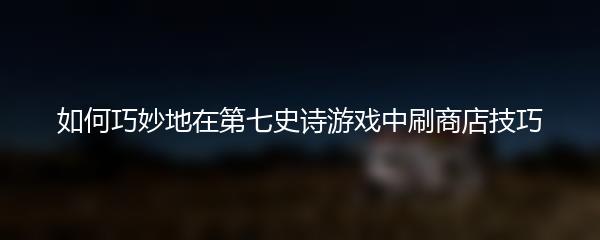 如何巧妙地在第七史诗游戏中刷商店技巧
